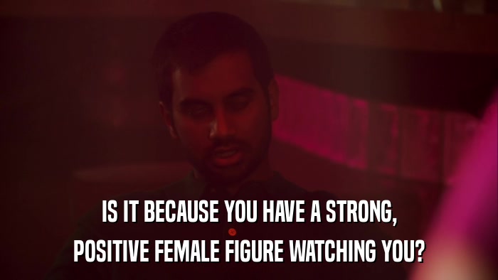 IS IT BECAUSE YOU HAVE A STRONG, POSITIVE FEMALE FIGURE WATCHING YOU? 