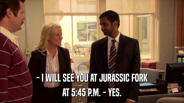 - I WILL SEE YOU AT JURASSIC FORK AT 5:45 P.M. - YES. 
