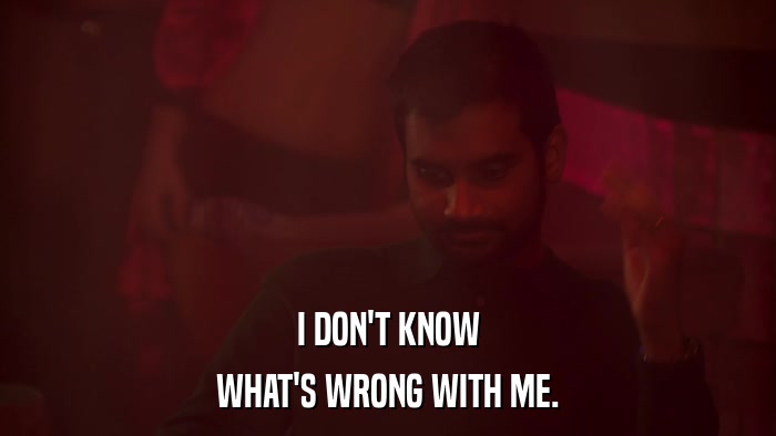 I DON'T KNOW WHAT'S WRONG WITH ME. 