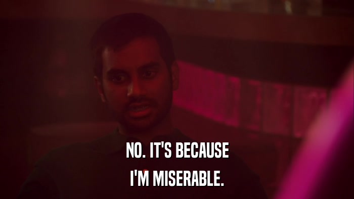 NO. IT'S BECAUSE I'M MISERABLE. 