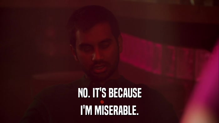 NO. IT'S BECAUSE I'M MISERABLE. 