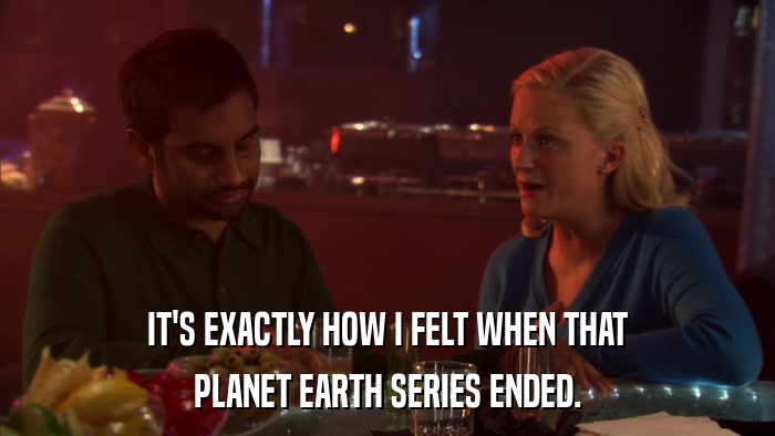 IT'S EXACTLY HOW I FELT WHEN THAT PLANET EARTH SERIES ENDED. 