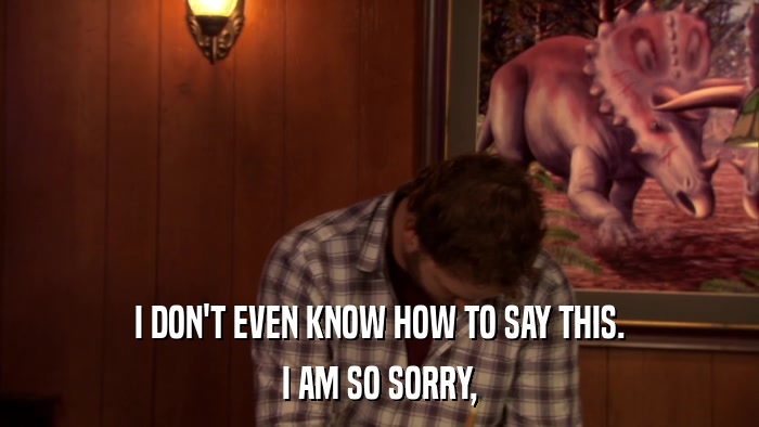 I DON'T EVEN KNOW HOW TO SAY THIS. I AM SO SORRY, 