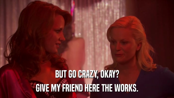BUT GO CRAZY, OKAY? GIVE MY FRIEND HERE THE WORKS. 