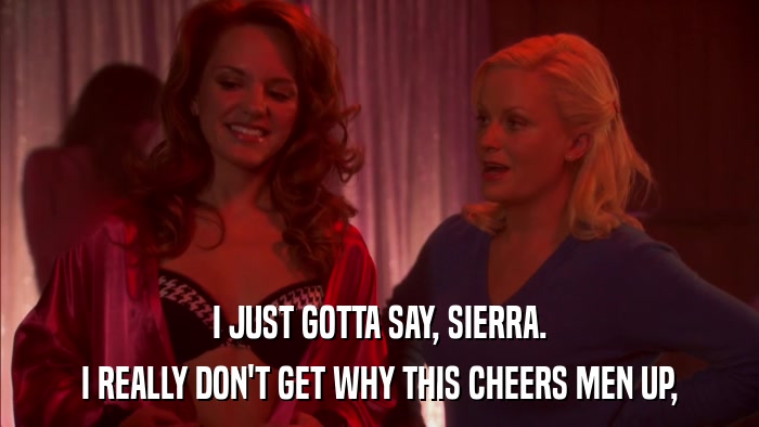 I JUST GOTTA SAY, SIERRA. I REALLY DON'T GET WHY THIS CHEERS MEN UP, 