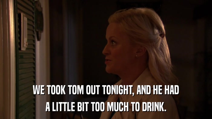 WE TOOK TOM OUT TONIGHT, AND HE HAD A LITTLE BIT TOO MUCH TO DRINK. 