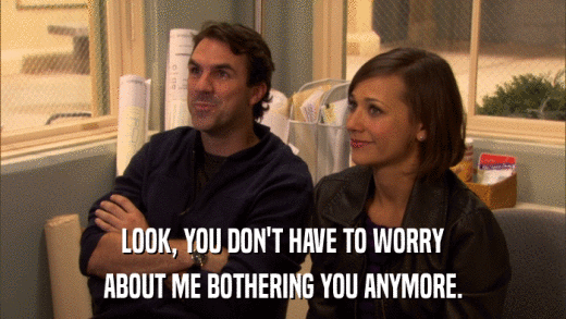 LOOK, YOU DON'T HAVE TO WORRY ABOUT ME BOTHERING YOU ANYMORE. 