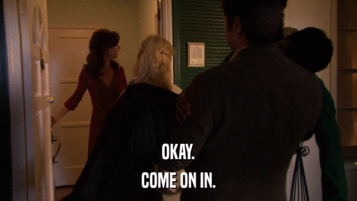 OKAY. COME ON IN. 