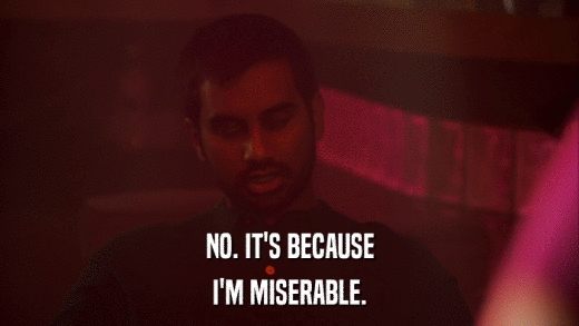 NO. IT'S BECAUSE I'M MISERABLE. 