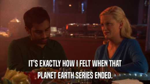 IT'S EXACTLY HOW I FELT WHEN THAT PLANET EARTH SERIES ENDED. 
