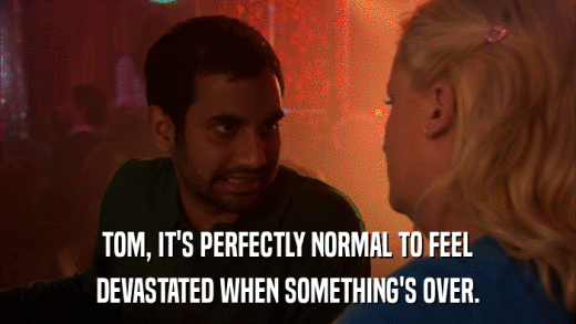 TOM, IT'S PERFECTLY NORMAL TO FEEL DEVASTATED WHEN SOMETHING'S OVER. 