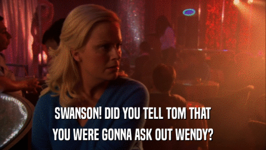 SWANSON! DID YOU TELL TOM THAT YOU WERE GONNA ASK OUT WENDY? 