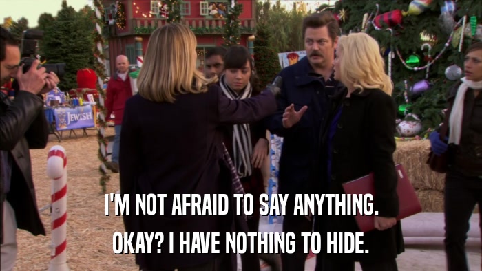 I'M NOT AFRAID TO SAY ANYTHING. OKAY? I HAVE NOTHING TO HIDE. 