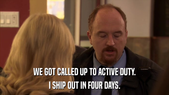 WE GOT CALLED UP TO ACTIVE DUTY. I SHIP OUT IN FOUR DAYS. 