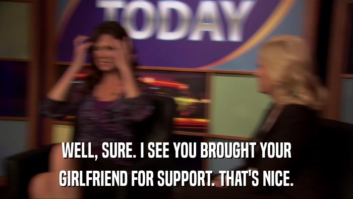 WELL, SURE. I SEE YOU BROUGHT YOUR GIRLFRIEND FOR SUPPORT. THAT'S NICE. 