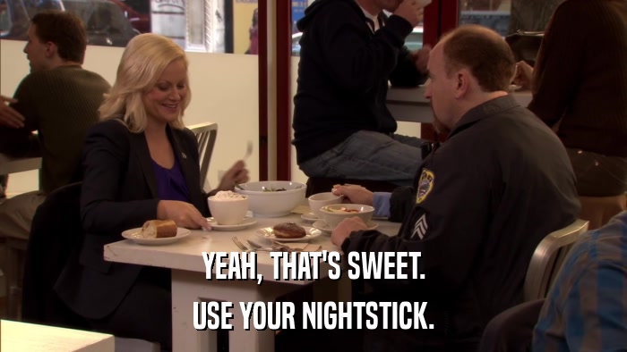 YEAH, THAT'S SWEET. USE YOUR NIGHTSTICK. 