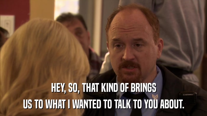 HEY, SO, THAT KIND OF BRINGS US TO WHAT I WANTED TO TALK TO YOU ABOUT. 