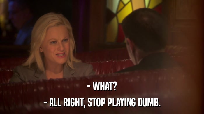 - WHAT? - ALL RIGHT, STOP PLAYING DUMB. 