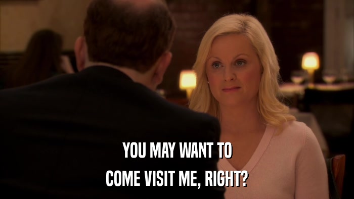 YOU MAY WANT TO COME VISIT ME, RIGHT? 