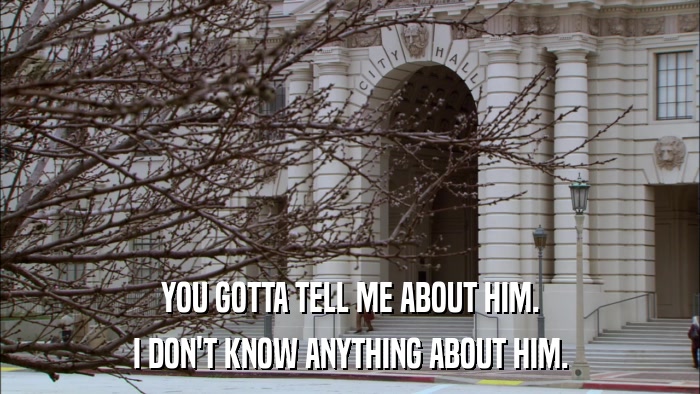 YOU GOTTA TELL ME ABOUT HIM. I DON'T KNOW ANYTHING ABOUT HIM. 