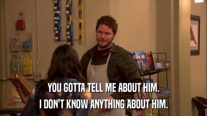 YOU GOTTA TELL ME ABOUT HIM. I DON'T KNOW ANYTHING ABOUT HIM. 