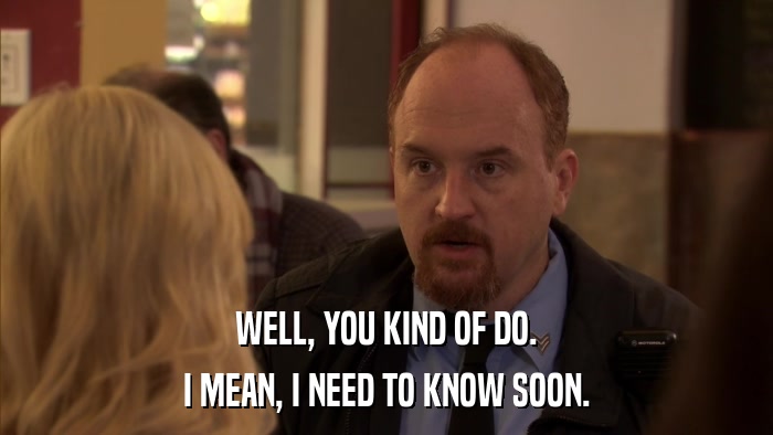 WELL, YOU KIND OF DO. I MEAN, I NEED TO KNOW SOON. 