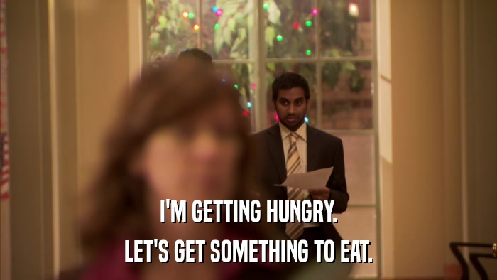 I'M GETTING HUNGRY. LET'S GET SOMETHING TO EAT. 