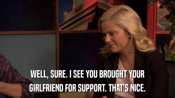 WELL, SURE. I SEE YOU BROUGHT YOUR GIRLFRIEND FOR SUPPORT. THAT'S NICE. 
