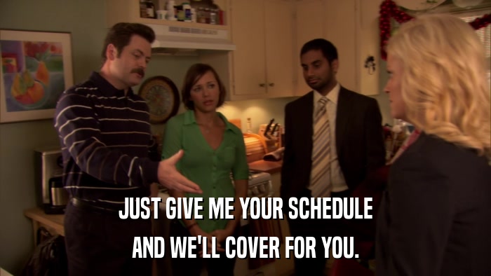 JUST GIVE ME YOUR SCHEDULE AND WE'LL COVER FOR YOU. 