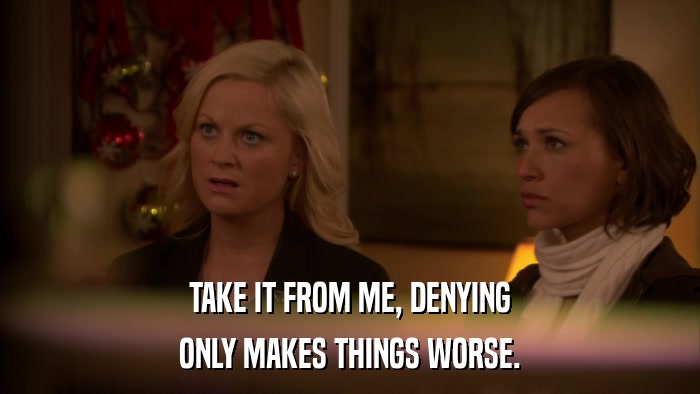 TAKE IT FROM ME, DENYING ONLY MAKES THINGS WORSE. 