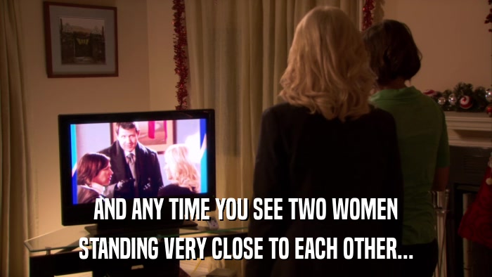 AND ANY TIME YOU SEE TWO WOMEN STANDING VERY CLOSE TO EACH OTHER... 
