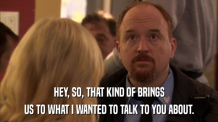 HEY, SO, THAT KIND OF BRINGS US TO WHAT I WANTED TO TALK TO YOU ABOUT. 