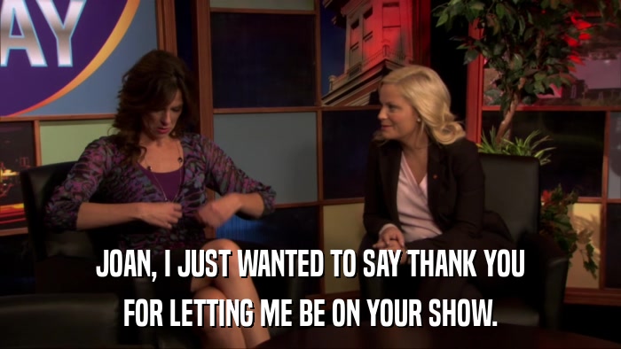 JOAN, I JUST WANTED TO SAY THANK YOU FOR LETTING ME BE ON YOUR SHOW. 