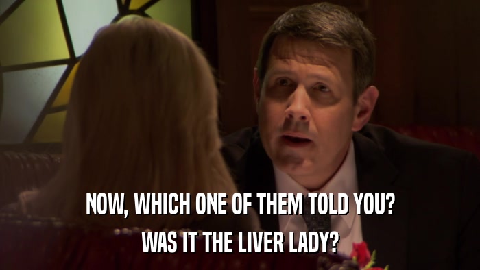 NOW, WHICH ONE OF THEM TOLD YOU? WAS IT THE LIVER LADY? 