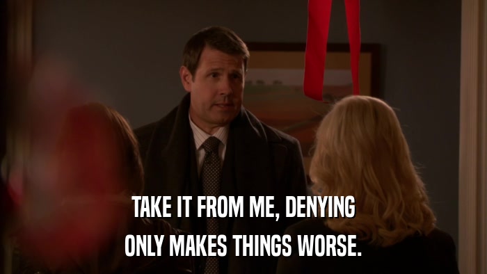 TAKE IT FROM ME, DENYING ONLY MAKES THINGS WORSE. 