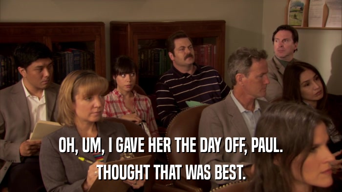 OH, UM, I GAVE HER THE DAY OFF, PAUL. THOUGHT THAT WAS BEST. 