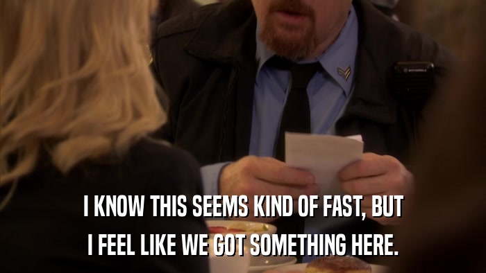 I KNOW THIS SEEMS KIND OF FAST, BUT I FEEL LIKE WE GOT SOMETHING HERE. 