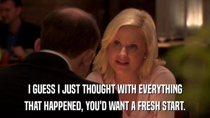 I GUESS I JUST THOUGHT WITH EVERYTHING THAT HAPPENED, YOU'D WANT A FRESH START. 