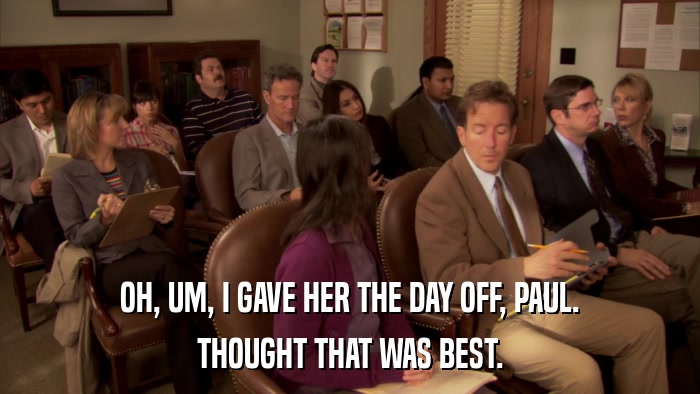 OH, UM, I GAVE HER THE DAY OFF, PAUL. THOUGHT THAT WAS BEST. 