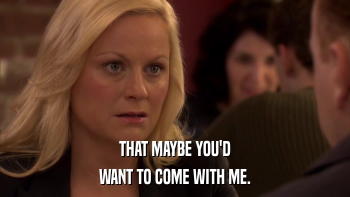 THAT MAYBE YOU'D WANT TO COME WITH ME. 