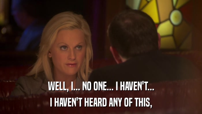 WELL, I... NO ONE... I HAVEN'T... I HAVEN'T HEARD ANY OF THIS, 