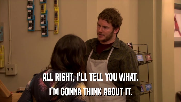 ALL RIGHT, I'LL TELL YOU WHAT. I'M GONNA THINK ABOUT IT. 
