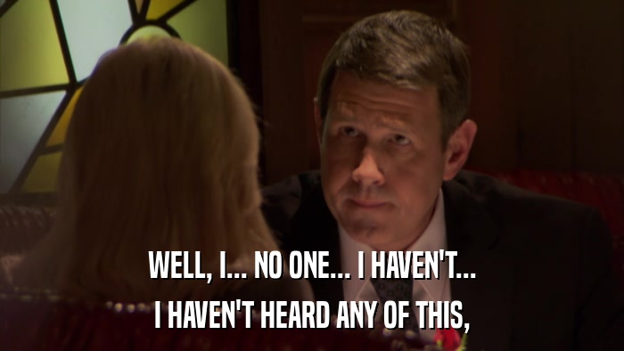 WELL, I... NO ONE... I HAVEN'T... I HAVEN'T HEARD ANY OF THIS, 