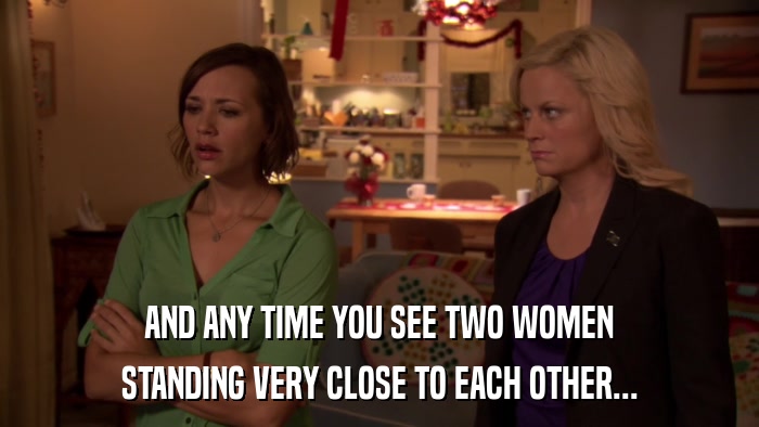 AND ANY TIME YOU SEE TWO WOMEN STANDING VERY CLOSE TO EACH OTHER... 