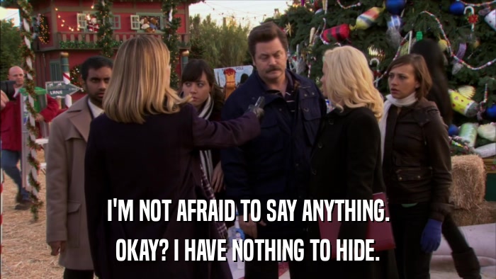 I'M NOT AFRAID TO SAY ANYTHING. OKAY? I HAVE NOTHING TO HIDE. 