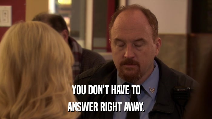 YOU DON'T HAVE TO ANSWER RIGHT AWAY. 