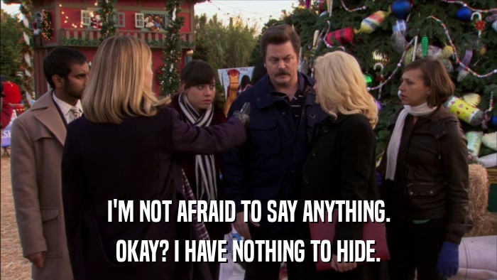 I'M NOT AFRAID TO SAY ANYTHING. OKAY? I HAVE NOTHING TO HIDE. 