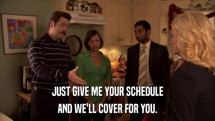 JUST GIVE ME YOUR SCHEDULE AND WE'LL COVER FOR YOU. 