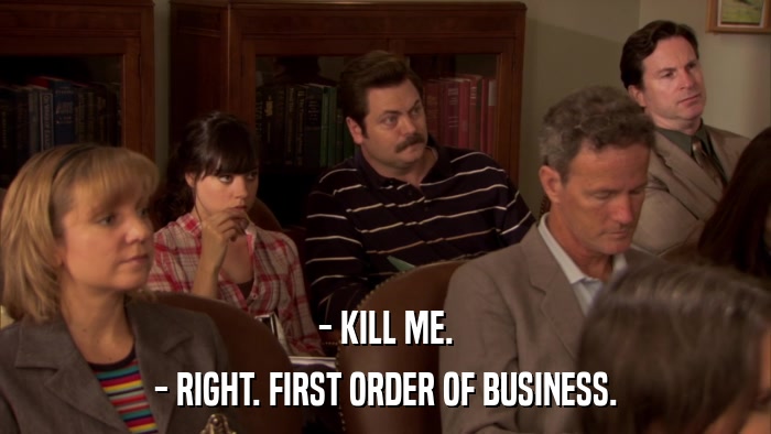 - KILL ME. - RIGHT. FIRST ORDER OF BUSINESS. 