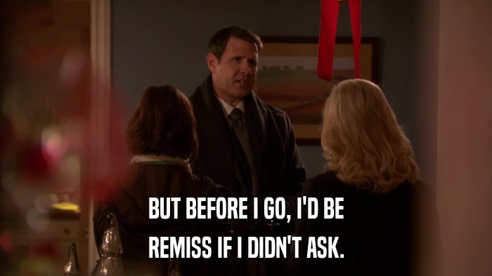 BUT BEFORE I GO, I'D BE REMISS IF I DIDN'T ASK. 